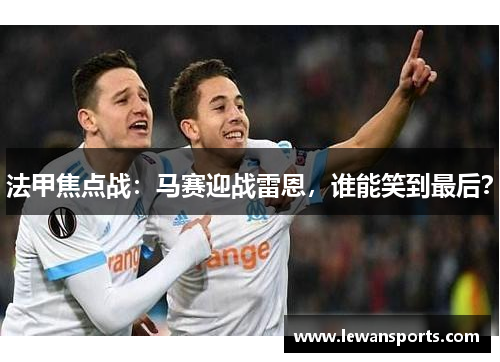 法甲焦点战：马赛迎战雷恩，谁能笑到最后？